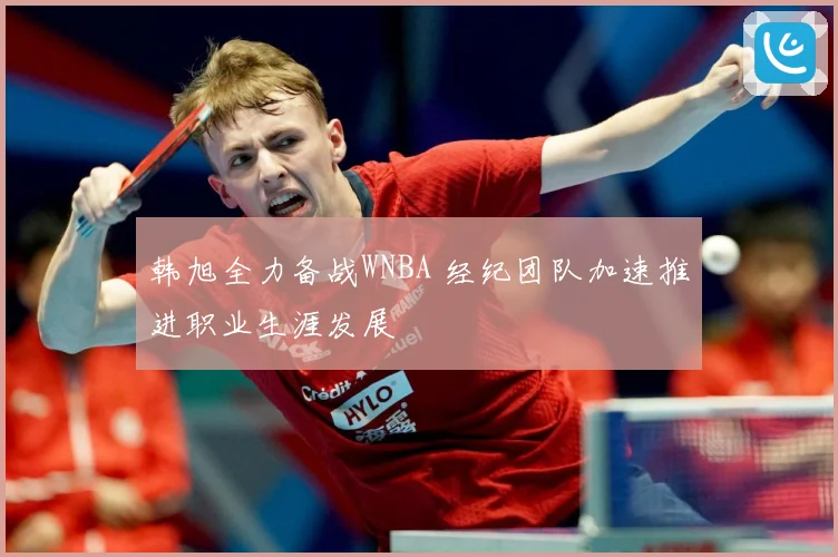 韩旭全力备战WNBA 经纪团队加速推进职业生涯发展
