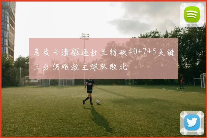 乌度卡遭驱逐杜兰特砍40+7+5关键三分仍难救主球队败北