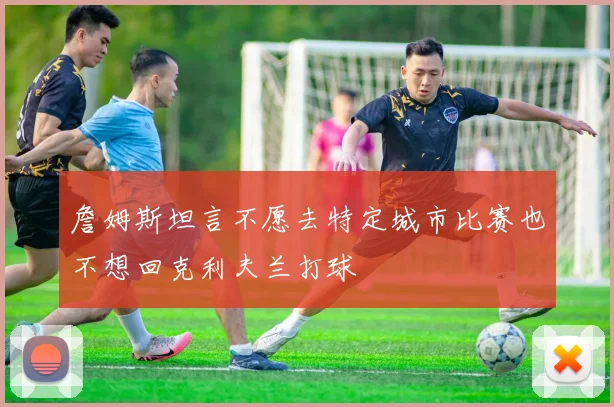 詹姆斯坦言不愿去特定城市比赛也不想回克利夫兰打球