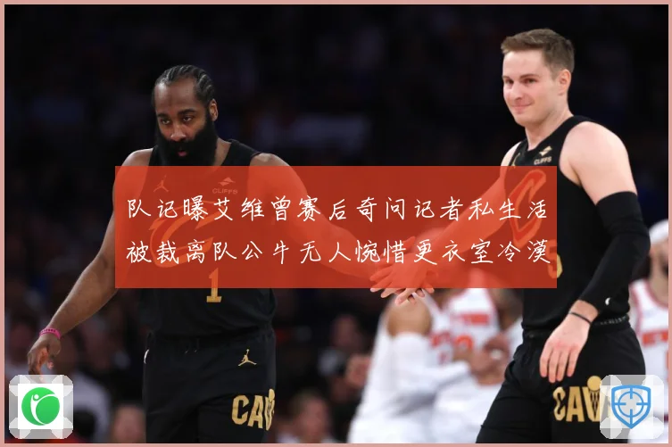 队记曝艾维曾赛后奇问记者私生活被裁离队公牛无人惋惜更衣室冷漠战术观察