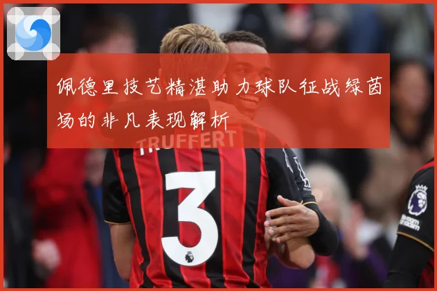 佩德里技艺精湛助力球队征战绿茵场的非凡表现解析
