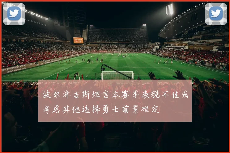 波尔津吉斯坦言本赛季表现不佳或考虑其他选择勇士前景难定