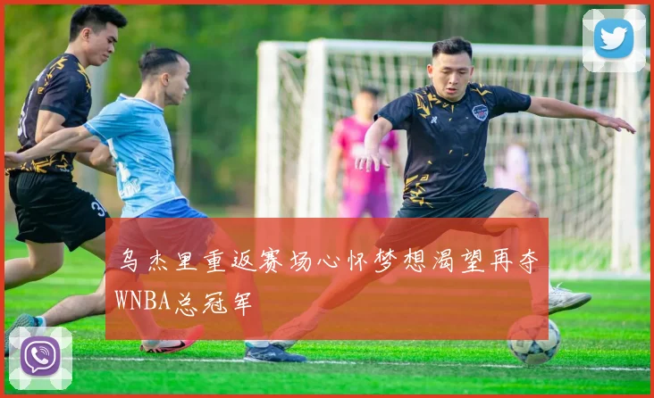 乌杰里重返赛场心怀梦想渴望再夺WNBA总冠军