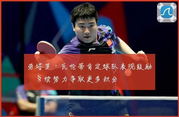 劳塔罗·瓦伦蒂肯定球队表现鼓励继续努力争取更多积分