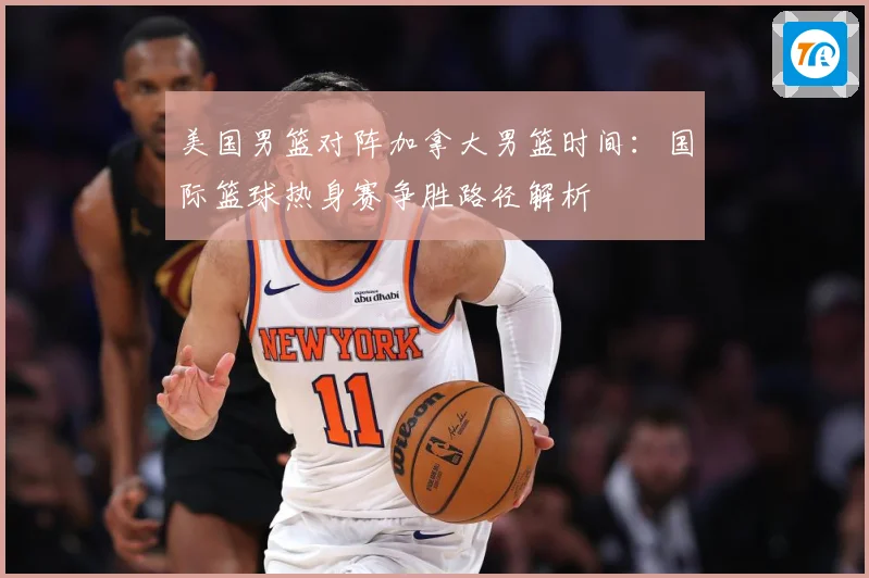 美国男篮对阵加拿大男篮时间：国际篮球热身赛争胜路径解析
