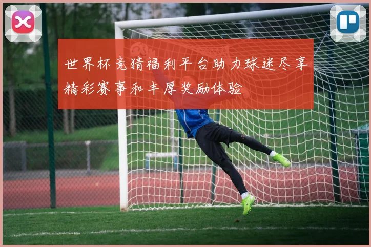 世界杯竞猜福利平台助力球迷尽享精彩赛事和丰厚奖励体验