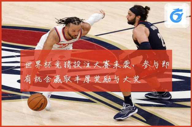 世界杯竞猜投注大赛来袭，参与即有机会赢取丰厚奖励与大奖