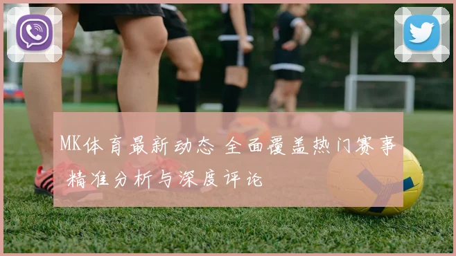 MK体育最新动态 全面覆盖热门赛事 精准分析与深度评论
