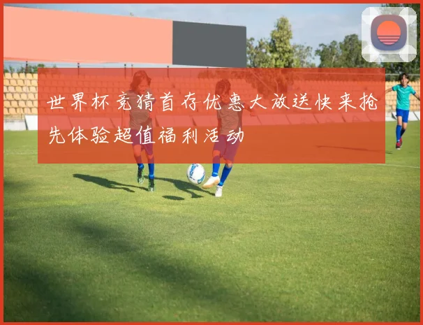 世界杯竞猜首存优惠大放送快来抢先体验超值福利活动