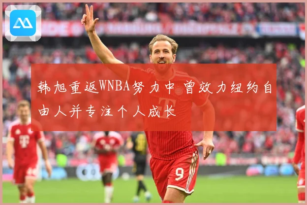 韩旭重返WNBA努力中 曾效力纽约自由人并专注个人成长