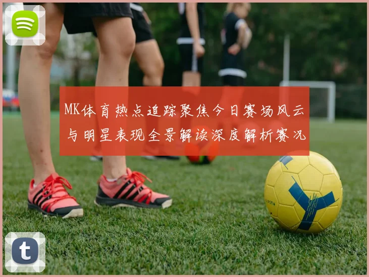MK体育热点追踪聚焦今日赛场风云与明星表现全景解读深度解析赛况