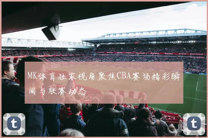 MK体育独家视角聚焦CBA赛场精彩瞬间与联赛动态