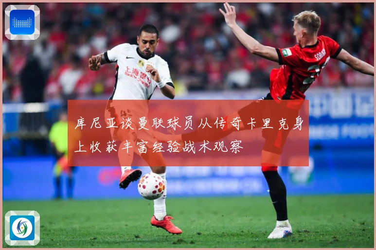 库尼亚谈曼联球员从传奇卡里克身上收获丰富经验战术观察