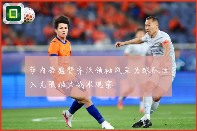 萨内蒂盛赞齐沃领袖风采为球队注入无限动力战术观察
